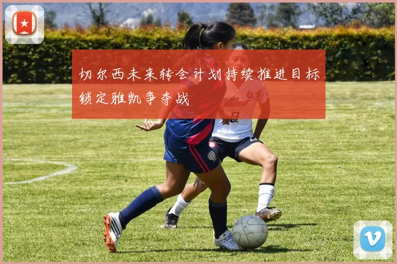 切尔西未来转会计划持续推进目标锁定雅凯争夺战