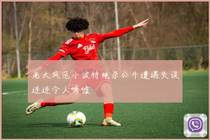 老大风范小波特绝杀公牛遭遇失误连连令人唏嘘