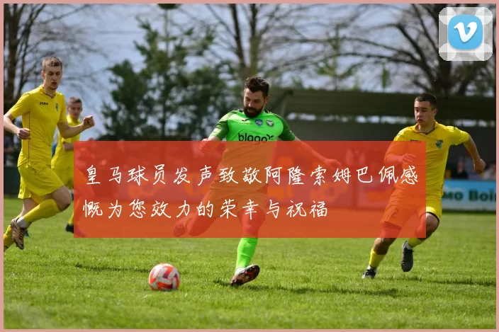 皇马球员发声致敬阿隆索姆巴佩感慨为您效力的荣幸与祝福