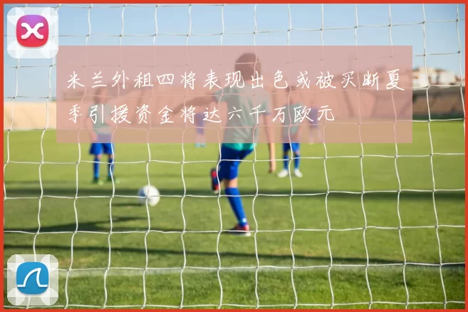米兰外租四将表现出色或被买断夏季引援资金将达六千万欧元