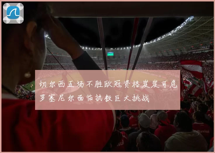 切尔西五场不胜欧冠资格岌岌可危罗塞尼尔面临执教巨大挑战