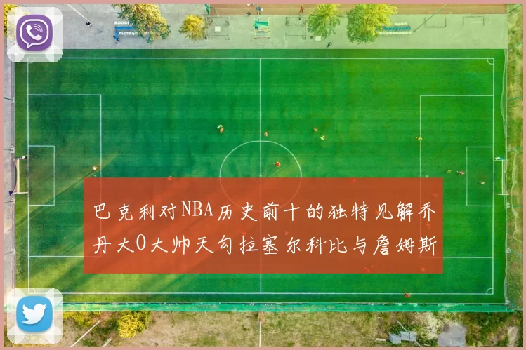 巴克利对NBA历史前十的独特见解乔丹大O大帅天勾拉塞尔科比与詹姆斯排名分析