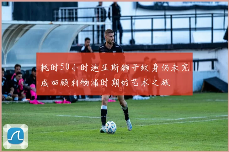 耗时50小时迪亚斯狮子纹身仍未完成回顾利物浦时期的艺术之旅
